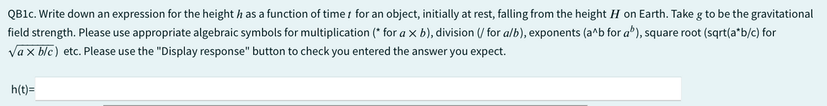 QB1c. Write down an expression for the height has a function of time for an object, initially at rest, falling from the height H on Earth. Take g to be the gravitational
field strength. Please use appropriate algebraic symbols for multiplication (* for a x b), division (/ for a/b), exponents (a^b for a"), square root (sqrt(a*b/c) for
Vax blc) etc. Please use the "Display response" button to check you entered the answer you expect.
h(t)=