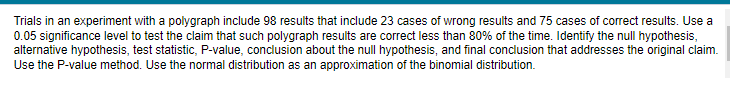 Trials in an experiment with a polygraph include 98 results that include 23 cases of wrong results and 75 cases of correct results. Use a
0.05 significance level to test the claim that such polygraph results are correct less than 80% of the time. Identify the null hypothesis,
alternative hypothesis, test statistic, P-value, conclusion about the null hypothesis, and final conclusion that addresses the original claim.
Use the P-value method. Use the normal distribution as an approximation of the binomial distribution.
