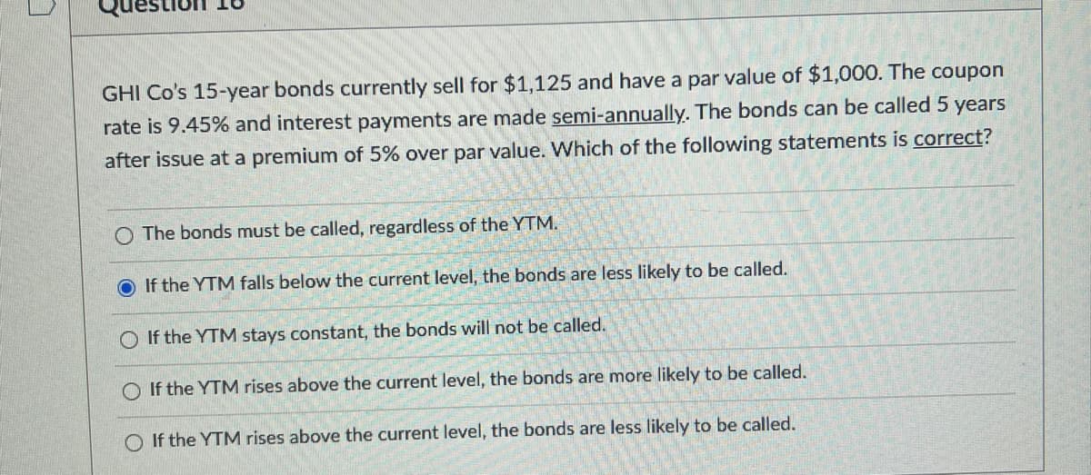 10
GHI Co's 15-year bonds currently sell for $1,125 and have a par value of $1,000. The coupon
rate is 9.45% and interest payments are made semi-annually. The bonds can be called 5 years
after issue at a premium of 5% over par value. Which of the following statements is correct?
The bonds must be called, regardless of the YTM.
O If the YTM falls below the current level, the bonds are less likely to be called.
If the YTM stays constant, the bonds will not be called.
If the YTM rises above the current level, the bonds are more likely to be called.
O If the YTM rises above the current level, the bonds are less likely to be called.