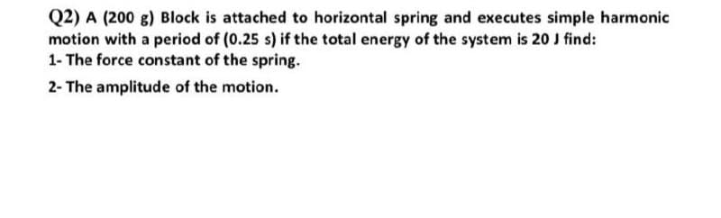 Q2) A (200 g) Block is attached to horizontal spring and executes simple harmonic
motion with a period of (0.25 s) if the total energy of the system is 20 J find:
1- The force constant of the spring.
2- The amplitude of the motion.
