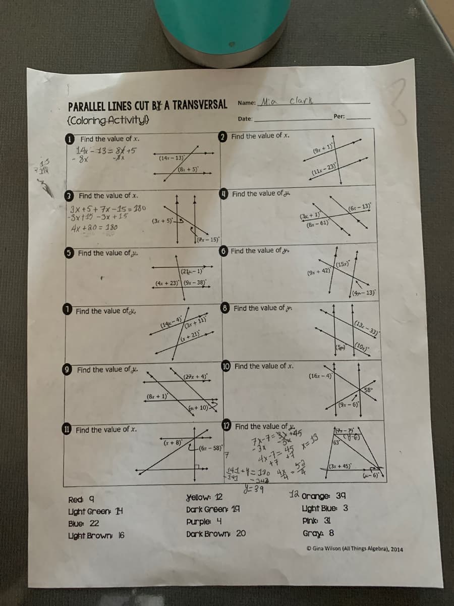 13
PARALLEL LINES CUT BY A TRANSVERSAL Name: Mia Clark
(Coloring Activity!)
1 Find the value of x.
14x13=8+5
-8x
- 8x
Find the value of x.
3x+5+7x-15=180
-3x+15 -3x+15
4x + 20 = 180
Find the value of 2.
Find the value of
9 Find the value of x.
11 Find the value of x.
Red: q
Light Green: 14
Blue: 22
Light Brown: 16
(14r-13)
(3x+5)
(8x + 5)
1 1
(8x + 1)
(21-1)
(4x +23) (9x-38)
(14x-4)
(x-15)
(x+8)
(3r + 11)
(27x + 4)
+10)
2 Find the value of x.
(6r-58)
Date:
6 Find the value of
Find the value of
8 Find the value of >
17
10 Find the value of .x.
Find the value of
7x-7=
- 3x
+141
+7
141+4=180 41
-342
y=39
Yellow: 12
Dark Green: 19
Purple: 4
Dark Brown: 20
(9x + 1)
(11x-23)
(3+1)
(8x-61)
(9x +42)
4x-7= 45 x=13
(16x-4)
520
Per:
(15x)*
(5)
(6r-13)
63
(13 -سوو) |
(9x-6)
(3x +45)
12 orange: 39
Light Blue: 3
Pink: 31
Gray: 8
(13x-33)
(10x)
(-6)
?
Gina Wilson (All Things Algebra), 2014