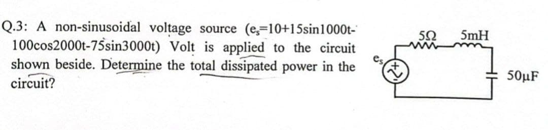 Q.3: A non-sinusoidal voltage source (e,-10+15sin1000t-
100cos2000t-75sin3000t) Volt is applied to the circuit
shown beside. Determine the total dissipated power in the
circuit?
5mH
50μF
