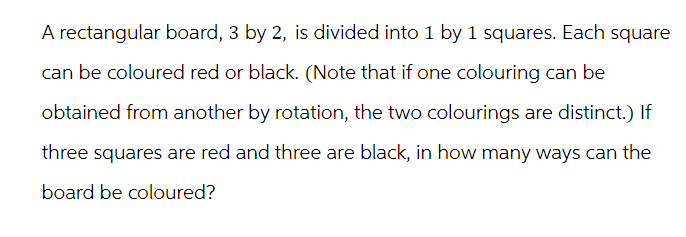 A rectangular board, 3 by 2, is divided into 1 by 1 squares. Each square
can be coloured red or black. (Note that if one colouring can be
obtained from another by rotation, the two colourings are distinct.) If
three squares are red and three are black, in how many ways can the
board be coloured?