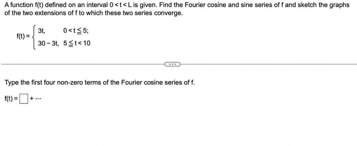 A function f(t) defined on an interval 0 <t<L is given. Find the Fourier cosine and sine series of f and sketch the graphs
of the two extensions of f to which these two series converge.
f(t) =
3t,
0<t≤5;
30-3t, 5≤t<10
Type the first four non-zero terms of the Fourier cosine series of f.
f(t) = ₁
+ ...