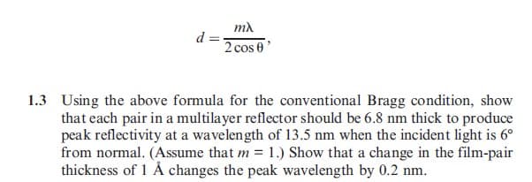d =
mλ
2 cos 0'
1.3 Using the above formula for the conventional Bragg condition, show
that each pair in a multilayer reflector should be 6.8 nm thick to produce
peak reflectivity at a wavelength of 13.5 nm when the incident light is 6°
from normal. (Assume that m = 1.) Show that a change in the film-pair
thickness of 1 Å changes the peak wavelength by 0.2 nm.