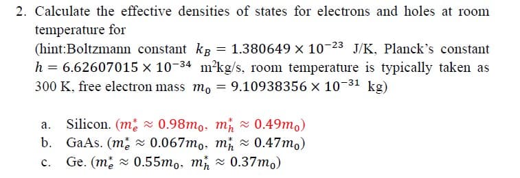 2. Calculate the effective densities of states for electrons and holes at room
temperature for
(hint: Boltzmann constant kB = 1.380649 × 10-23 J/K, Planck's constant
h = 6.62607015 × 10-34 m2kg/s, room temperature is typically taken as
300 K, free electron mass mo = 9.10938356 × 10-31 kg)
a.
Silicon. (m
0.98mo, m≈ 0.49mo)
b. GaAs. (m≈0.067mo, m≈0.47mo)
C.
Ge. (m 0.55mo, m≈0.37mo)