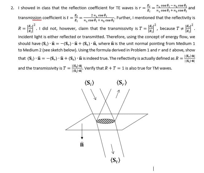 2. I showed in class that the reflection coefficient for TE waves is r =
transmission coefficient is t = t
=
2 n₁ cos B₁
Bi n₁ cos i + n₂ cos 6+
wwwww
n₁ cose-n₂ cos et
=
and
E₁
n₁ cose; + ng cos et
. Further, I mentioned that the reflectivity is
R = I did not, however, claim that the transmissivity is T = | because T
.
'
#
Incident light is either reflected or transmitted. Therefore, using the concept of energy flow, we
should have (S₂). = −(S) · n + (S) · ŵ, where n is the unit normal pointing from Medium 1
to Medium 2 (see sketch below). Using the formula derived in Problem 1 and r and t above, show
that (S) = -(S) + (St) ŵn is indeed true. The reflectivity is actually defined as R =
and the transmissivity is T =
|(S)-|
. Verify that R+T = 1 is also true for TM waves.
| (Si)-n|*
(Si)
(S,-)
|(S,)-n|
| (Si)-|
E
n
(St)
|