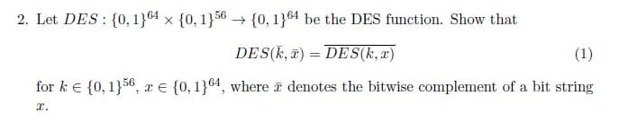 2. Let DES {0, 1}64 x {0, 1}56 → {0, 1}64 be the DES function. Show that
DES(k,) = DES(k,x)
(1)
for k = {0, 1}56, x = {0,1}64, where denotes the bitwise complement of a bit string
x.