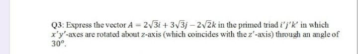 Q3: Express the vector A = 2√3i+ 3√3j-2√2k in the primed triad i'j'k' in which
x'y'-axes are rotated about z-axis (which coincides with the z'-axis) through an angle of
30º.