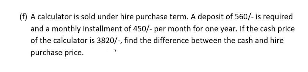 (f) A calculator is sold under hire purchase term. A deposit of 560/- is required
and a monthly installment of 450/- per month for one year. If the cash price
of the calculator is 3820/-, find the difference between the cash and hire
purchase price.
