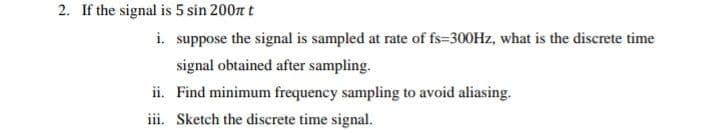 2. If the signal is 5 sin 200n t
i. suppose the signal is sampled at rate of fs=300HZ, what is the discrete time
signal obtained after sampling.
ii. Find minimum frequency sampling to avoid aliasing.
iii. Sketch the discrete time signal.
