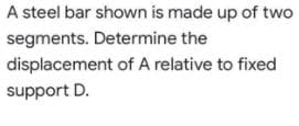 A steel bar shown is made up of two
segments. Determine the
displacement of A relative to fixed
support D.
