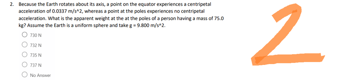 2. Because the Earth rotates about its axis, a point on the equator experiences a centripetal
acceleration of 0.0337 m/s^2, whereas a point at the poles experiences no centripetal
acceleration. What is the apparent weight at the at the poles of a person having a mass of 75.0
kg? Assume the Earth is a uniform sphere and take g = 9.800 m/s^2.
730 N
732 N
735 N
737 N
No Answer
2