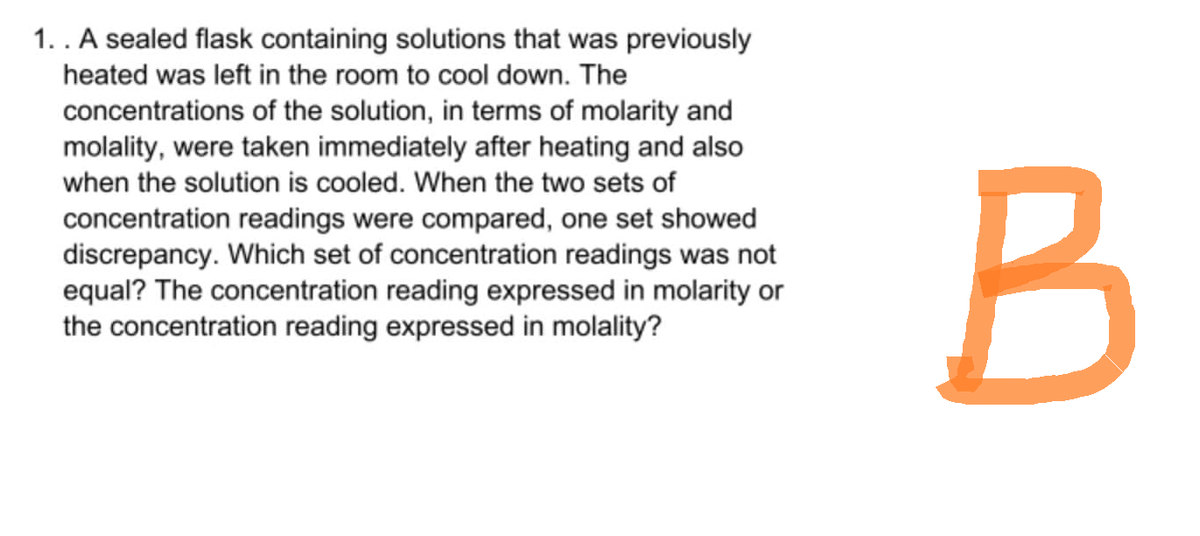 1. . A sealed flask containing solutions that was previously
heated was left in the room to cool down. The
concentrations of the solution, in terms of molarity and
molality, were taken immediately after heating and also
when the solution is cooled. When the two sets of
concentration readings were compared, one set showed
discrepancy. Which set of concentration readings was not
equal? The concentration reading expressed in molarity or
the concentration reading expressed in molality?
B