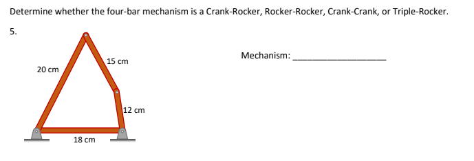 Determine whether the four-bar mechanism is a Crank-Rocker, Rocker-Rocker, Crank-Crank, or Triple-Rocker.
5.
15 cm
20 cm
A
18 cm
12 cm
Mechanism: