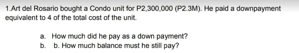 1.Art del Rosario bought a Condo unit for P2,300,000 (P2.3M). He paid a downpayment
equivalent to 4 of the total cost of the unit.
a. How much did he pay as a down payment?
b. b. How much balance must he still pay?