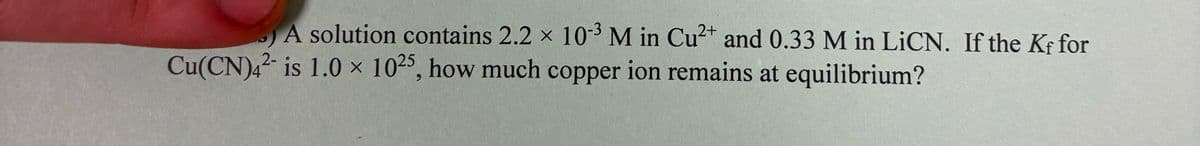 A solution contains 2.2 × 103 M in Cu2+ and 0.33 M in LiCN. If the Kf for
Cu(CN)42 is 1.0 x 1025, how much copper ion remains at equilibrium?