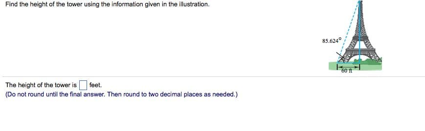 Find the height of the tower using the information given in the illustration.
85.624°
60 ft
The height of the tower is feet.
(Do not round until the final answer. Then round to two decimal places as needed.)
