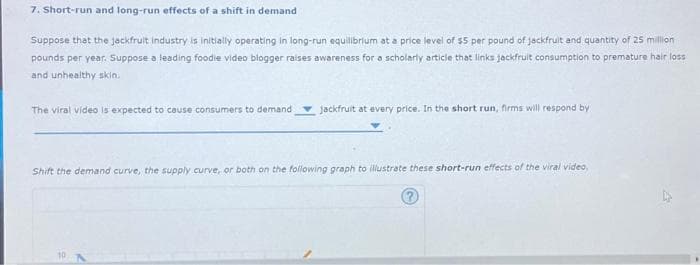 7. Short-run and long-run effects of a shift in demand
Suppose that the jackfruit industry is initially operating in long-run equilibrium at a price level of $5 per pound of jackfruit and quantity of 25 million
pounds per year. Suppose a leading foodle video blogger raises awareness for a scholarly article that links jackfruit consumption to premature hair loss
and unhealthy skin.
The viral video is expected to cause consumers to demand jackfruit at every price. In the short run, firms will respond by
Shift the demand curve, the supply curve, or both on the following graph to illustrate these short-run effects of the viral video,
10