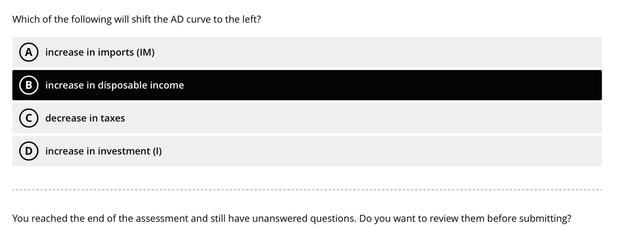 Which of the following will shift the AD curve to the left?
A increase in imports (IM)
B
increase in disposable income
decrease in taxes
increase in investment (1)
You reached the end of the assessment and still have unanswered questions. Do you want to review them before submitting?