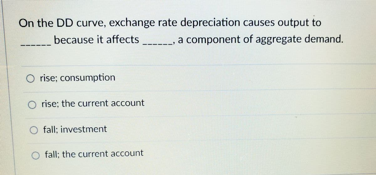 On the DD curve, exchange rate depreciation causes output to
because it affects
a component of aggregate demand.
O rise; consumption
O rise; the current account
O fall; investment
fall; the current account
