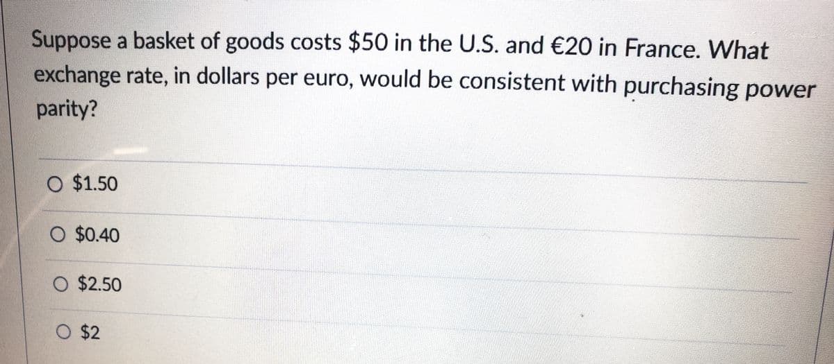 Suppose a basket of goods costs $50 in the U.S. and €20 in France. What
exchange rate, in dollars per euro, would be consistent with purchasing power
parity?
O $1.50
O $0.40
O $2.50
O $2
