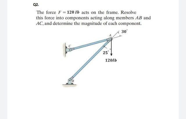 Q2.
The force F = 120 lb acts on the frame. Resolve
this force into components acting along members AB and
AC, and determine the magnitude of each component.
30°
25°
7.
120/b