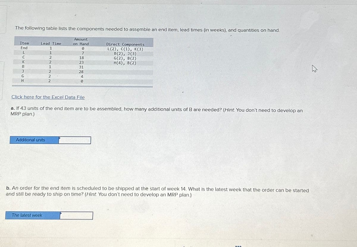 The following table lists the components needed to assemble an end item, lead times (in weeks), and quantities on hand.
Item
End
BELCKBLCH
Lead Time
1
1
2
2
1
2
2
2
Click here for the Excel Data File
Additional units
Amount
on Hand
0
7
18
23
31
28
4
0
a. If 43 units of the end item are to be assembled, how many additional units of B are needed? (Hint You don't need to develop an
MRP plan.)
The latest week
Direct Components
L(2), C(1), K(3)
B(2), J(3)
G(2), B(2)
H(4), B(2)
b. An order for the end item is scheduled to be shipped at the start of week 14. What is the latest week that the order can be started
and still be ready to ship on time? (Hint You don't need to develop an MRP plan.)