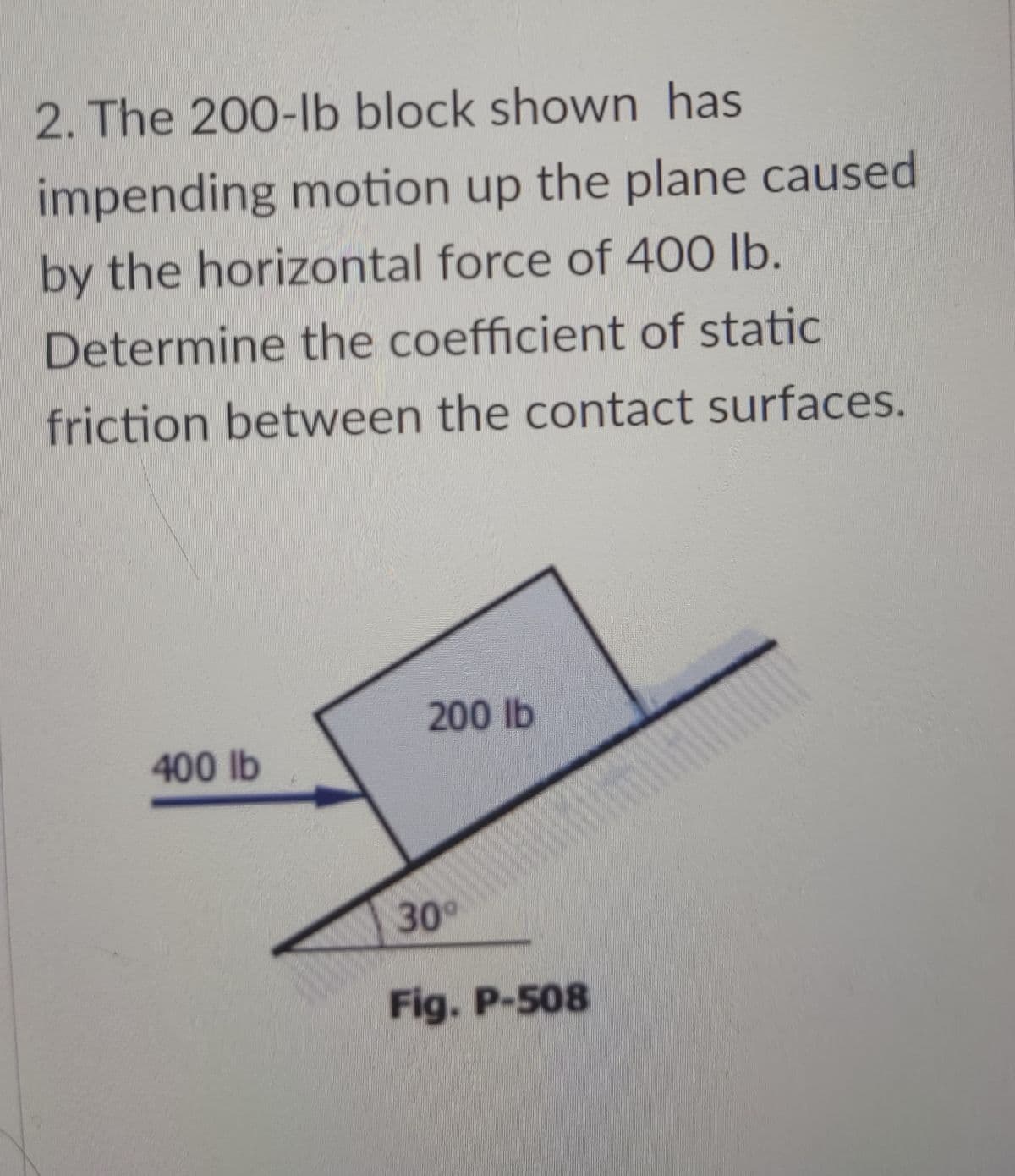 2. The 200-Ib block shown has
impending motion up the plane caused
by the horizontal force of 400 lb.
Determine the coefficient of static
friction between the contact surfaces.
200 lb
400 lb
30°
Fig. P-508
