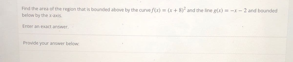 Find the area of the region that is bounded above by the curve f(x) = (x+8)² and the line g(x) = -x - 2 and bounded
below by the x-axis.
Enter an exact answer.
Provide your answer below: