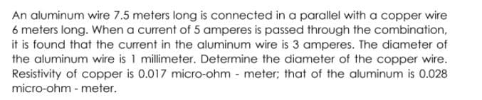An aluminum wire 7.5 meters long is connected in a parallel with a copper wire
6 meters long. When a current of 5 amperes is passed through the combination,
it is found that the current in the aluminum wire is 3 amperes. The diameter of
the aluminum wire is 1 millimeter. Determine the diameter of the copper wire.
Resistivity of copper is 0.017 micro-ohm - meter; that of the aluminum is 0.028
micro-ohm - meter.
