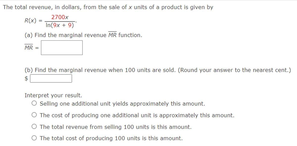 The total revenue, in dollars, from the sale of x units of a product is given by
R(x)
2700x
In(9x+9)
(a) Find the marginal revenue MR function.
MR =
(b) Find the marginal revenue when 100 units are sold. (Round your answer to the nearest cent.)
$
Interpret your result.
◇ Selling one additional unit yields approximately this amount.
The cost of producing one additional unit is approximately this amount.
The total revenue from selling 100 units is this amount.
The total cost of producing 100 units is this amount.