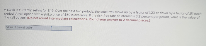 A stock is currently selling for $49. Over the next two periods, the stock will move up by a factor of 1.23 or down by a factor of .91 each
period. A call option with a strike price of $59 is available. If the risk-free rate of interest is 3.2 percent per period, what is the value of
the call option? (Do not round intermediate calculations. Round your answer to 2 decimal places.)
Value of the call option