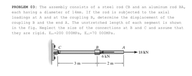 PROBLEM 03: The assembly consists of a steel rod CB and an aluminum rod BA,
each having a diameter of 14mm. If the rod is subjected to the axial
loadings at A and at the coupling B, determine the displacement of the
coupling B and the end A. The unstretched length of each segment is shown
in the fig. Neglect the size of the connections at B and C and assume that
they are rigid. Est=200 000MPA, Eal=70 000MPA.
18 kN
6 kN
3m
2 m
