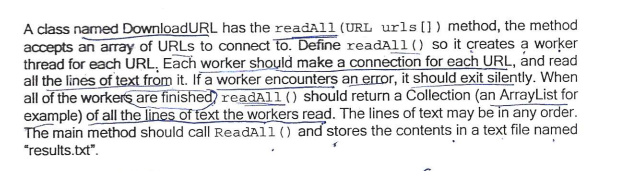 A class named DownloadURL has the readAll (URL urls []) method, the method
accepts an array of URLS to connect to. Define readAll () so it çreates a worker
thread for each URL, Each worker should make a connection for each URL, and read
all the lines of text from it. If a worker encounters an error, it should exit silently. When
all of the workers are finished readAll() should return a Collection (an ArrayList for
example) of all the lines of text the workers read. The lines of text may be in any order.
The main method should call ReadAll () and stores the contents in a text file named
"results.txt".
