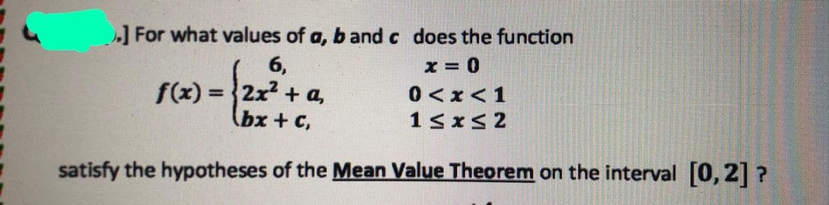 ]For what values of a, b and c does the function
6,
f(x) = 2x + a,
(bx + c,
0<x<1
satisfy the hypotheses of the Mean Value Theorem on the interval [0, 2] ?
