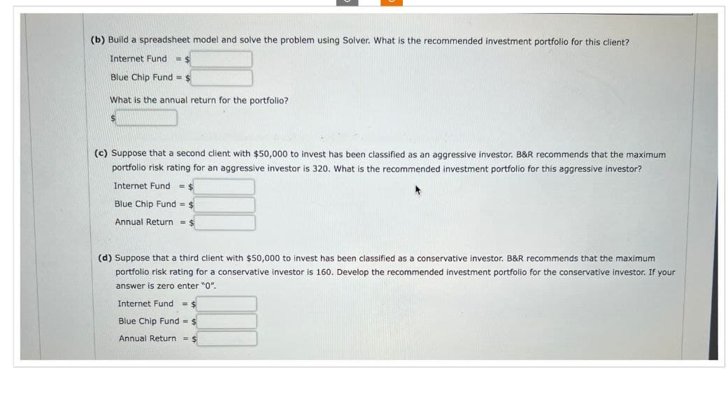 (b) Build a spreadsheet model and solve the problem using Solver. What is the recommended investment portfolio for this client?
Internet Fund = $
Blue Chip Fund =
What is the annual return for the portfolio?
(c) Suppose that a second client with $50,000 to invest has been classified as an aggressive investor. B&R recommends that the maximum
portfolio risk rating for an aggressive investor is 320. What is the recommended investment portfolio for this aggressive investor?
Internet Fund = $
Blue Chip Fund = $
Annual Return = $
(d) Suppose that a third client with $50,000 to invest has been classified as a conservative investor. B&R recommends that the maximum
portfolio risk rating for a conservative investor is 160. Develop the recommended investment portfolio for the conservative investor. If your
answer is zero enter "0".
Internet Fund = $
Blue Chip Fund = $
Annual Return $