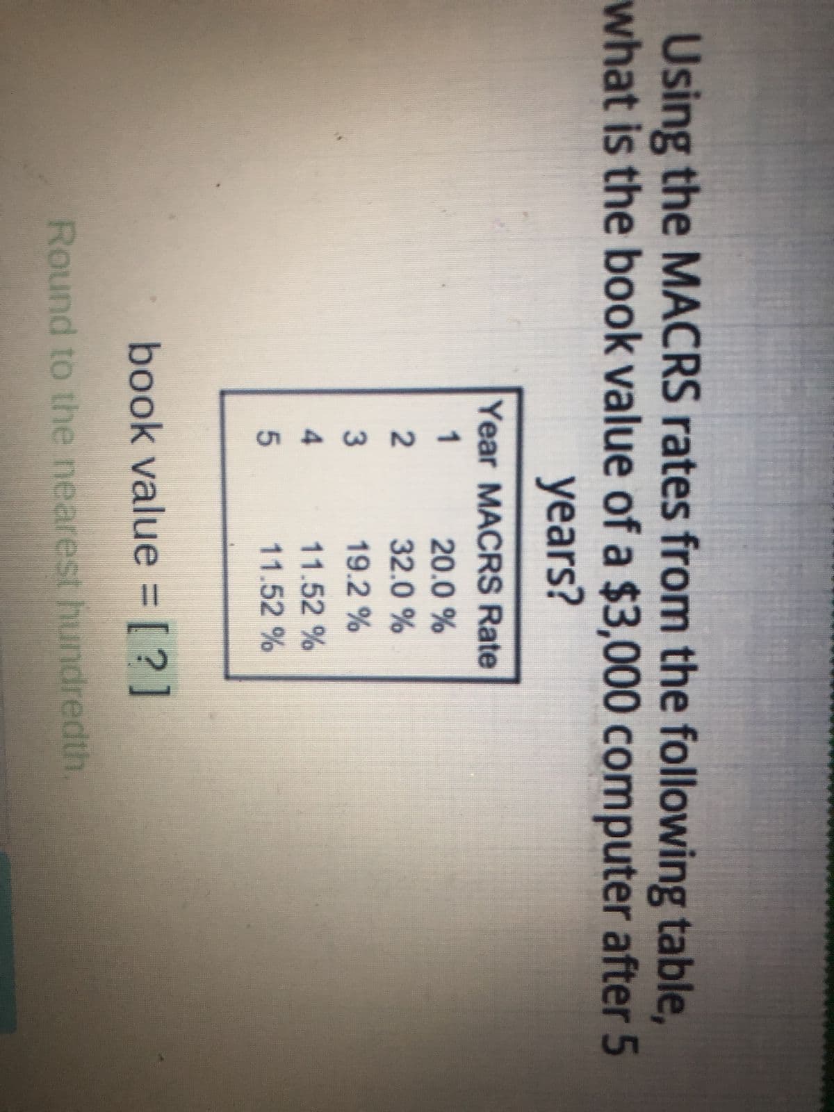 Using the MACRS rates from the following table,
what is the book value of a $3,000 computer after 5
years?
Year MACRS Rate
12345
20.0 %
32.0 %
19.2%
11.52 %
11.52 %
book value = [?]
Round to the nearest hundredth.