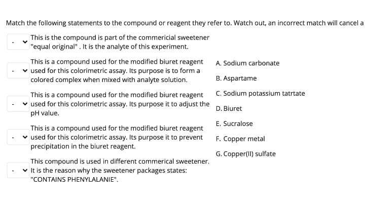 Match the following statements to the compound or reagent they refer to. Watch out, an incorrect match will cancel a
This is the compound is part of the commericial sweetener
"equal original". It is the analyte of this experiment.
This is a compound used for the modified biuret reagent
used for this colorimetric assay. Its purpose is to form a
colored complex when mixed with analyte solution.
A. Sodium carbonate
B. Aspartame
C. Sodium potassium tatrtate
This is a compound used for the modified biuret reagent
used for this colorimetric assay. Its purpose it to adjust the
pH value.
D. Biuret
E. Sucralose
This is a compound used for the modified biuret reagent
v used for this colorimetric assay. Its purpose it to prevent
F. Copper metal
precipitation in the biuret reagent.
G. Copper(II) sulfate
This compound is used in different commerical sweetener.
v It is the reason why the sweetener packages states:
"CONTAINS PHENYLALANIE".
