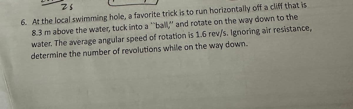 25
6. At the local swimming hole, a favorite trick is to run horizontally off a cliff that is
8.3 m above the water, tuck into a "ball," and rotate on the way down to the
water. The average angular speed of rotation is 1.6 rev/s. Ignoring air resistance,
determine the number of revolutions while on the way down.