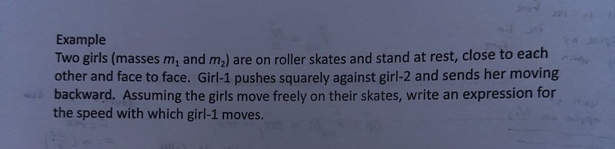 204
Example
Two girls (masses m₁ and m₂) are on roller skates and stand at rest, close to each
other and face to face. Girl-1 pushes squarely against girl-2 and sends her moving
backward. Assuming the girls move freely on their skates, write an expression for
the speed with which girl-1 moves.