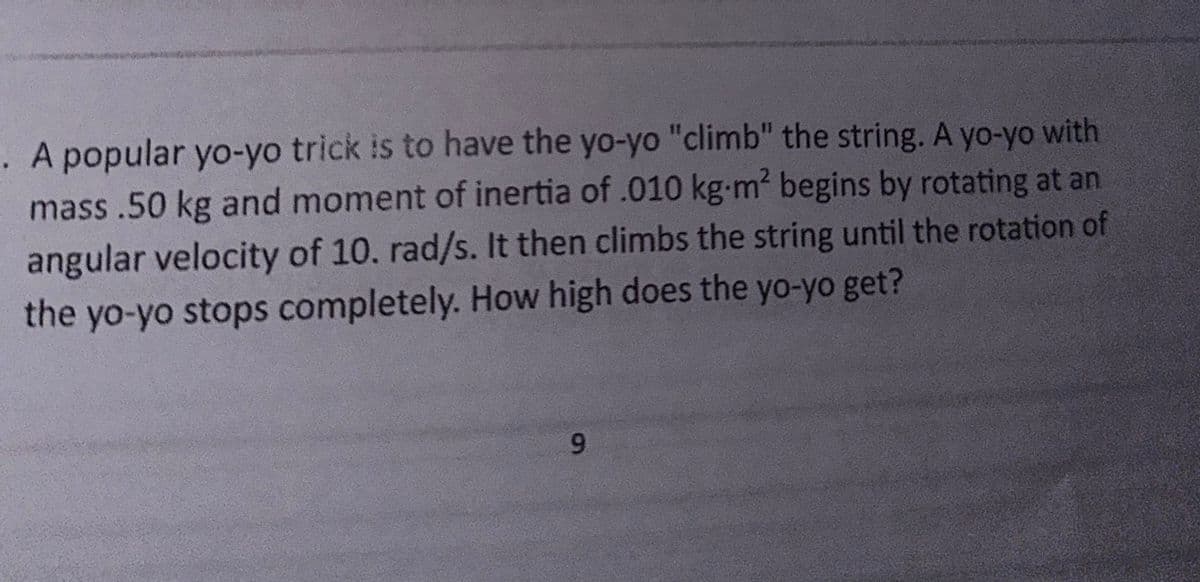 . A popular yo-yo trick is to have the yo-yo "climb" the string. A yo-yo with
mass .50 kg and moment of inertia of .010 kg.m² begins by rotating at an
angular velocity of 10. rad/s. It then climbs the string until the rotation of
the yo-yo stops completely. How high does the yo-yo get?
9