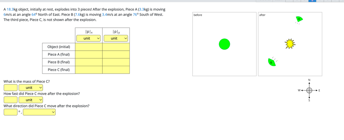 A 18.3kg object, initially at rest, explodes into 3 pieces! After the explosion, Piece A (3.3kg) is moving
6m/s at an angle 64° North of East. Piece B (7.6kg) is moving 3.4m/s at an angle 76° South of West.
The third piece, Piece C, is not shown after the explosion.
Object (initial)
Piece A (final)
Piece B (final)
Piece C (final)
|p|x
unit
What is the mass of Piece C?
unit v
How fast did Piece C move after the explosion?
unit
What direction did Piece C move after the explosion?
Iply
unit
before
after
B
A
W+
N
·50
S
E