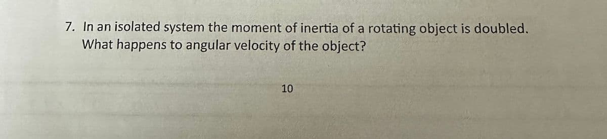 7. In an isolated system the moment of inertia of a rotating object is doubled.
What happens to angular velocity of the object?
10