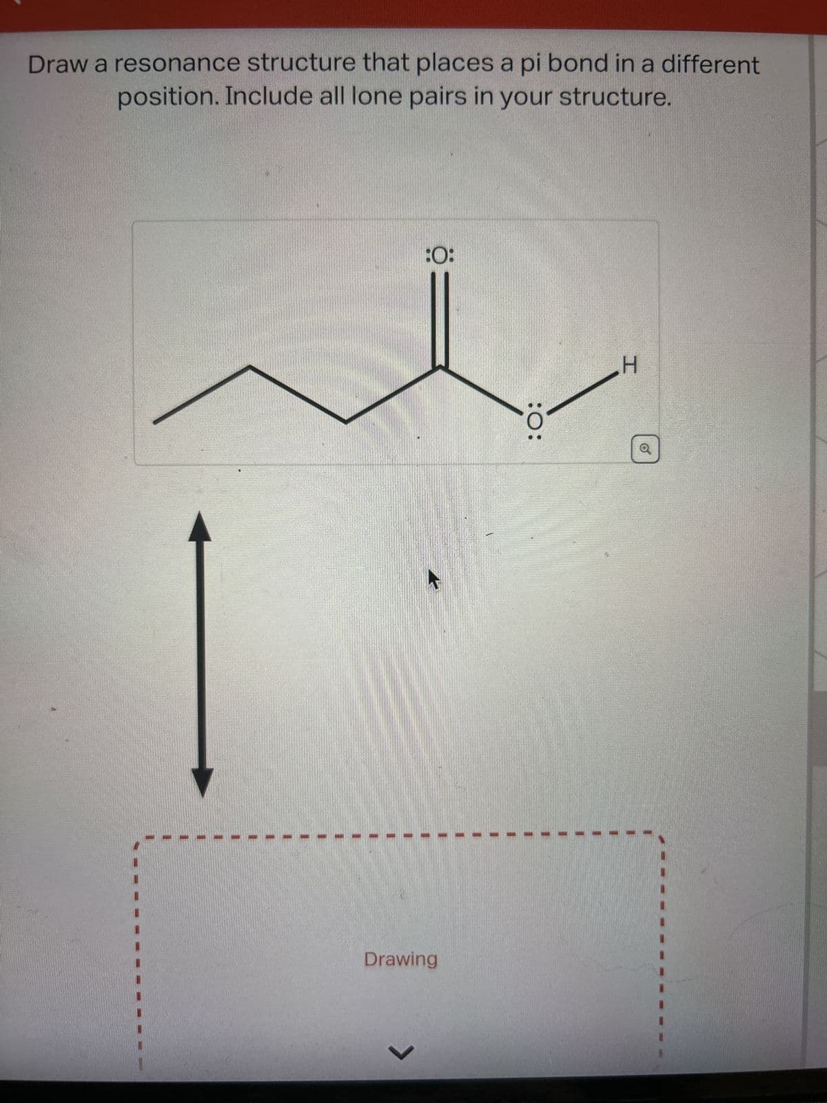 Draw a resonance structure that places a pi bond in a different
position. Include all lone pairs in your structure.
:0:
Drawing
>
:O:
H