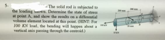 5-
The solid rod is subjected to
the loading snown. Determine the state of stress
at point A, and show the results on a differential
volume element located at this point. (HINT: For
100 KN load, the bending will happen about a
vertical axis passing through the centroid.)
100 KN
10 KN
200 mm
20 AN
30 mm