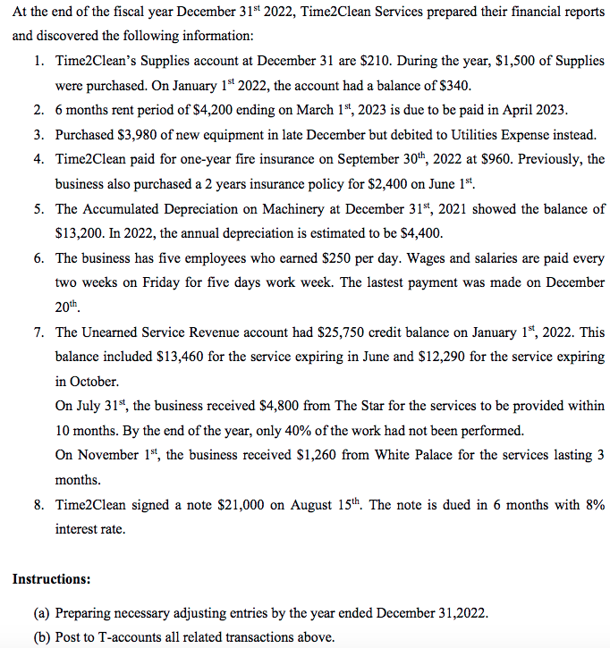 At the end of the fiscal year December 31st 2022, Time2Clean Services prepared their financial reports
and discovered the following information:
1. Time2Clean's Supplies account at December 31 are $210. During the year, $1,500 of Supplies
were purchased. On January 1st 2022, the account had a balance of $340.
2. 6 months rent period of $4,200 ending on March 1st, 2023 is due to be paid in April 2023.
3. Purchased $3,980 of new equipment in late December but debited to Utilities Expense instead.
4. Time2Clean paid for one-year fire insurance on September 30th, 2022 at $960. Previously, the
business also purchased a 2 years insurance policy for $2,400 on June 1st.
5. The Accumulated Depreciation on Machinery at December 31st, 2021 showed the balance of
$13,200. In 2022, the annual depreciation is estimated to be $4,400.
6. The business has five employees who earned $250 per day. Wages and salaries are paid every
two weeks on Friday for five days work week. The lastest payment was made on December
20th
7. The Unearned Service Revenue account had $25,750 credit balance on January 1st, 2022. This
balance included $13,460 for the service expiring in June and $12,290 for the service expiring
in October.
On July 31st, the business received $4,800 from The Star for the services to be provided within
10 months. By the end of the year, only 40% of the work had not been performed.
On November 1st, the business received $1,260 from White Palace for the services lasting 3
months.
8. Time2Clean signed a note $21,000 on August 15th. The note is dued in 6 months with 8%
interest rate.
Instructions:
(a) Preparing necessary adjusting entries by the year ended December 31,2022.
(b) Post to T-accounts all related transactions above.