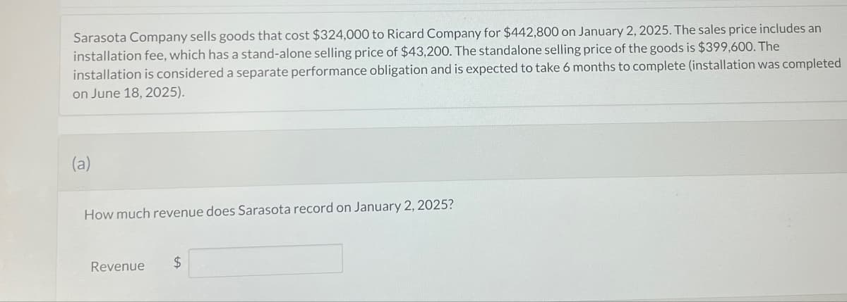 Sarasota Company sells goods that cost $324,000 to Ricard Company for $442,800 on January 2, 2025. The sales price includes an
installation fee, which has a stand-alone selling price of $43,200. The standalone selling price of the goods is $399,600. The
installation is considered a separate performance obligation and is expected to take 6 months to complete (installation was completed
on June 18, 2025).
(a)
How much revenue does Sarasota record on January 2, 2025?
Revenue
$