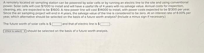 A remotely located air sampling station can be powered by solar cells or by running an electric line to the site and using conventional
power. Solar cells will cost $7000 to install and will have a useful life of 4 years with no salvage value. Annual costs for inspection,
cleaning, etc. are expected to be $1600. A new power line will cost $14000 to install, with power costs expected to be $1300 per year.
Since the air sampling project will end in 4 years, the salvage value of the line is considered to be zero. At an interest rate of 8.00% per
year, which alternative should be selected on the basis of a future worth analysis? (Include a minus sign if necessary.)
The future worth of solar cells is $[
and that of electric line is $
(Click to select) :) should be selected on the basis of a future worth analysis.