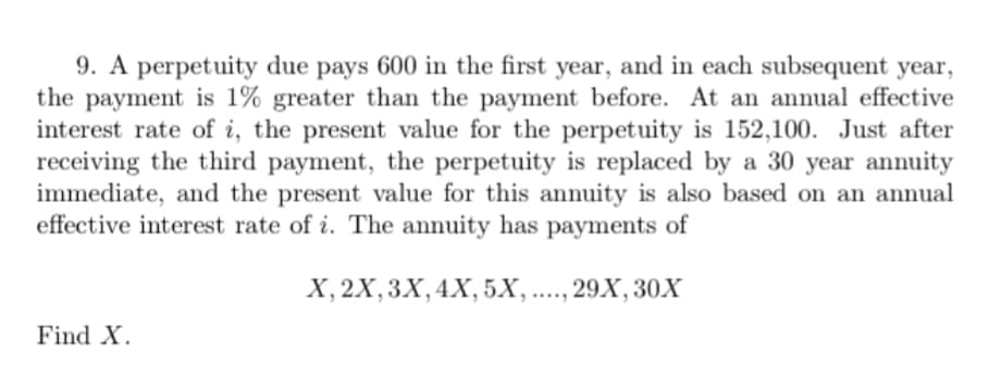 9. A perpetuity due pays 600 in the first year, and in each subsequent year,
the payment is 1% greater than the payment before. At an annual effective
interest rate of i, the present value for the perpetuity is 152,100. Just after
receiving the third payment, the perpetuity is replaced by a 30 year annuity
immediate, and the present value for this annuity is also based on an annual
effective interest rate of i. The annuity has payments of
Find X.
X, 2X, 3X, 4X, 5X, ...., 29X, 30X